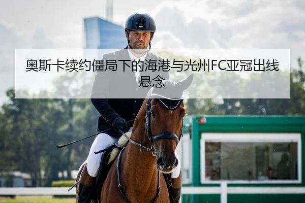 奥斯卡续约僵局下的海港与光州FC亚冠出线悬念