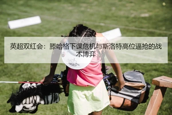 英超双红会：滕哈格下课危机与斯洛特高位逼抢的战术博弈
